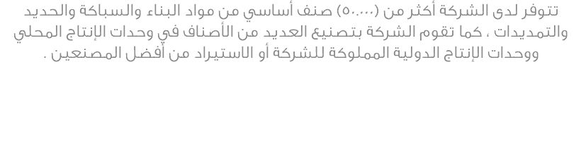 تتوفر لدى الشركة أكثر من (50.000) صنف أساسي من مواد البناء والسباكة والحديد والتمديدات ، كما تقوم الشركة بتصنيع العديد من الأصناف في وحدات الإنتاج المحلي ووحدات الإنتاج الدولية المملوكة للشركة أو الاستيراد من أفضل المصنعين .