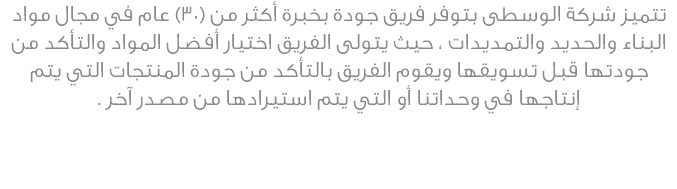 تتميز شركة الوسطى بتوفر فريق جودة بخبرة أكثر من (30) عام في مجال مواد البناء والحديد والتمديدات ، حيث يتولى الفريق اختيار أفضل المواد والتأكد من جودتها قبل تسويقها ويقوم الفريق بالتأكد من جودة المنتجات التي يتم إنتاجها في وحداتنا أو التي يتم استيرادها من مصدر آخر .